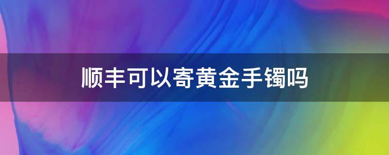 顺丰可以寄黄金手镯吗 顺丰可以寄黄金手链吗