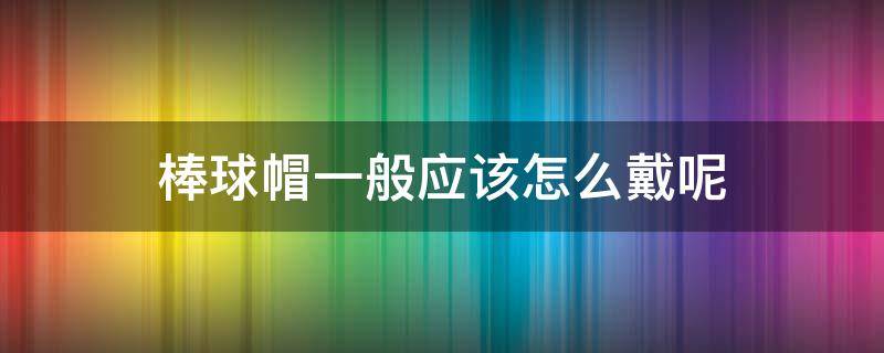 棒球帽一般应该怎么戴呢（棒球帽一般应该怎么戴呢男生）