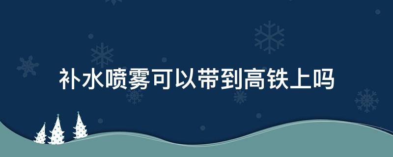 补水喷雾可以带到高铁上吗（补水喷雾可以带到高铁上吗知乎）