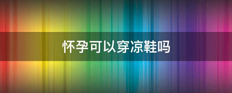 怀孕可以穿凉鞋吗 怀孕可以穿凉鞋吗冬天