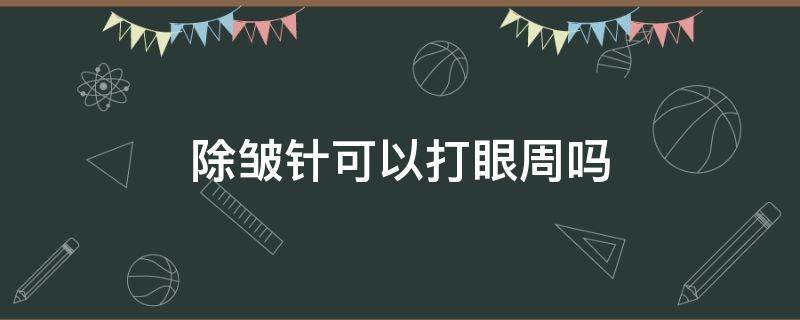 除皱针可以打眼周吗 除皱针可以打眼袋吗