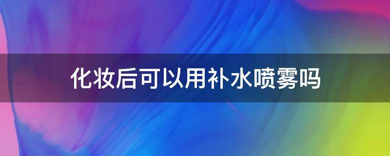 化妆后可以用补水喷雾吗 化妆后可以用补水喷雾吗女生