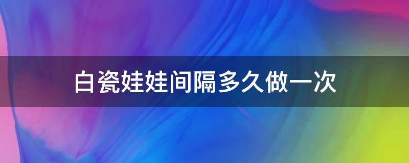 白瓷娃娃间隔多久做一次（白瓷娃娃多长时间见效）