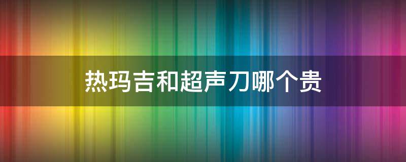 热玛吉和超声刀哪个贵 热玛吉和超声刀哪个贵些