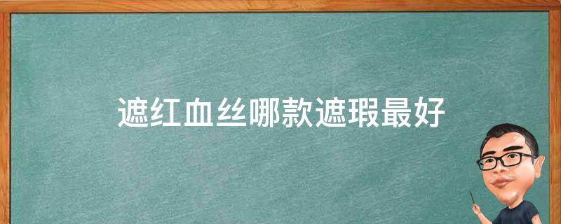 遮红血丝哪款遮瑕最好（遮红血丝哪款遮瑕最好用）