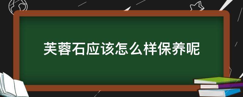 芙蓉石应该怎么样保养呢（芙蓉石的清洗保养知识）