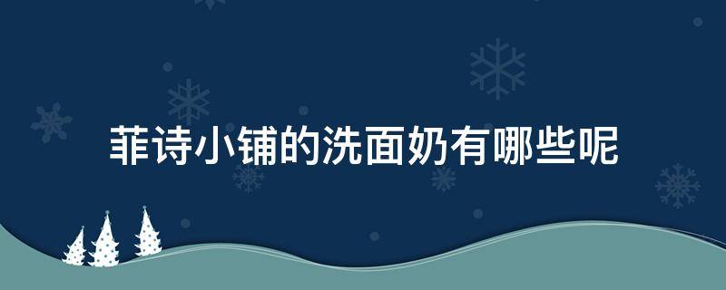 菲诗小铺的洗面奶有哪些呢 菲诗小铺洗面奶各款都有什么效果