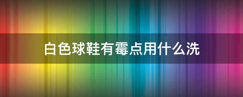 白色球鞋有霉点用什么洗 白色球鞋有霉点用什么洗干净