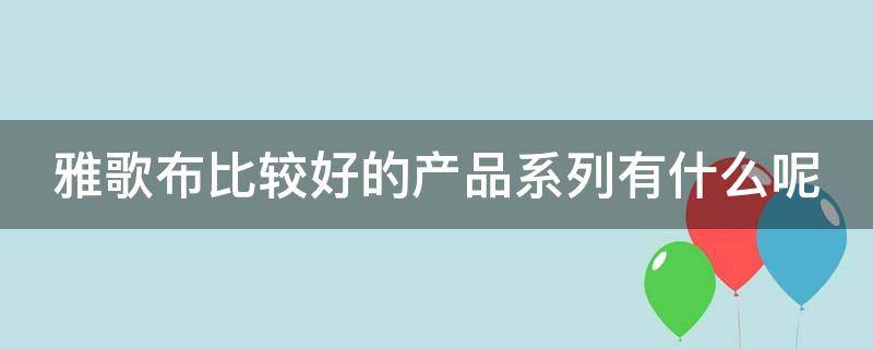 雅歌布比较好的产品系列有什么呢（雅歌布护肤品怎么样）