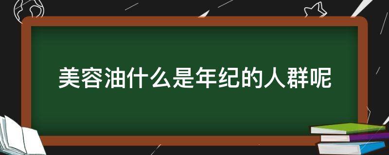 美容油什么是年纪的人群呢（美容油什么是年纪的人群呢图片）