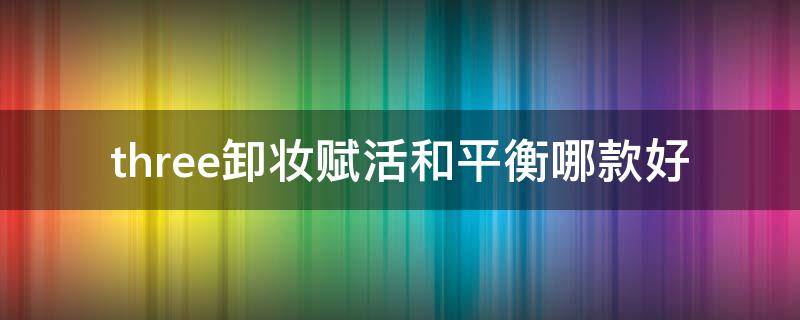 three卸妆赋活和平衡哪款好（卸妆水脸部温和清洁三合一）