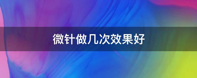 微针做几次效果好（微针做几次可以看到效果）