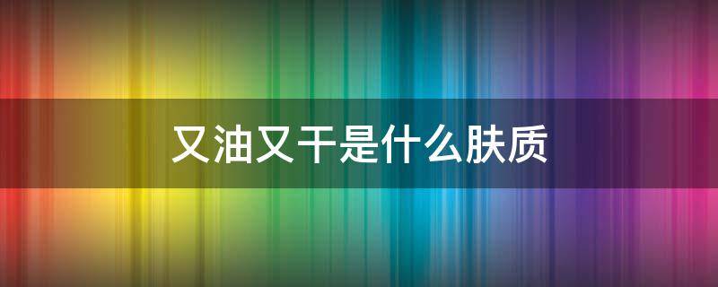 又油又干是什么肤质 又油又干是什么肤质用乳液还是面霜