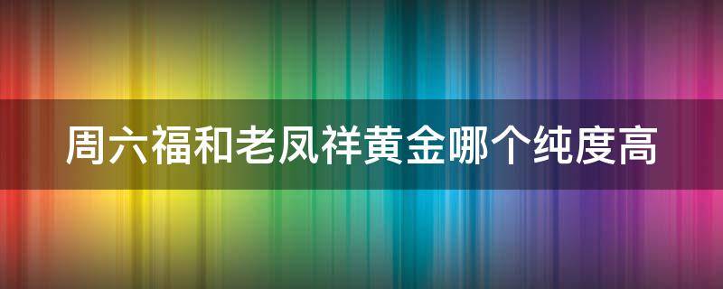 周六福和老凤祥黄金哪个纯度高（周六福和老凤祥黄金有什么区别）