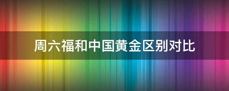 周六福和中国黄金区别对比（周六福黄金跟中国黄金哪种金好些）