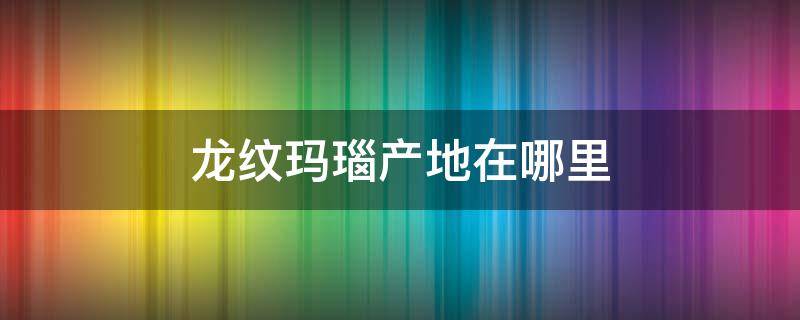 龙纹玛瑙产地在哪里（龙纹玛瑙的产地是哪里）