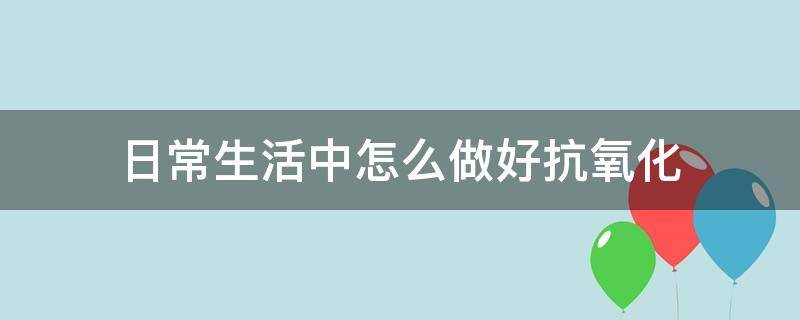 日常生活中怎么做好抗氧化（生活中如何抗氧化）