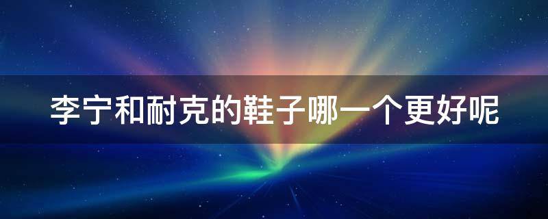 李宁和耐克的鞋子哪一个更好呢 李宁和耐克的鞋子哪一个更好呢女生