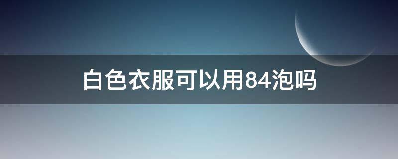 白色衣服可以用84泡吗（白色衣服用84能洗干净吗）