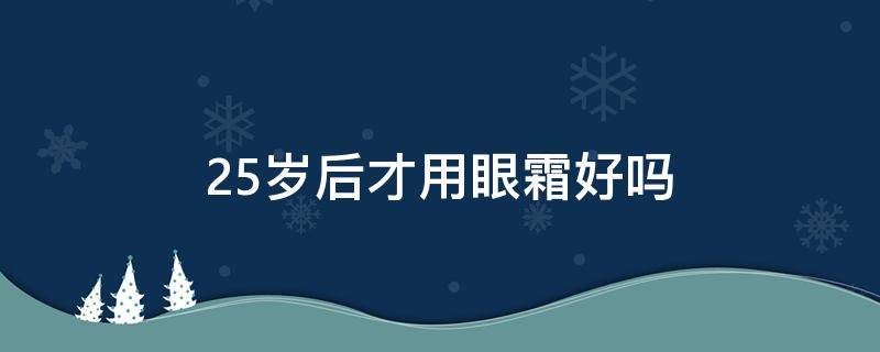 25岁后才用眼霜好吗（25岁开始用眼霜会不会晚）