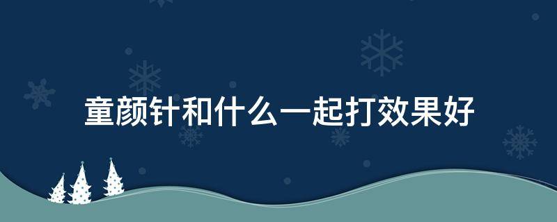 童颜针和什么一起打效果好（童颜针和什么一起打效果好一点）