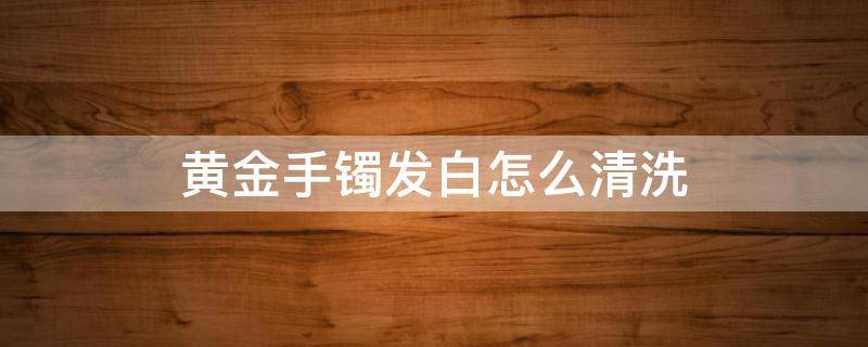 黄金手镯发白怎么清洗 黄金手镯发白怎么清洗变亮