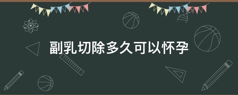 副乳切除多久可以怀孕 副乳切除多久可以怀孕呢