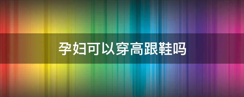 孕妇可以穿高跟鞋吗 孕妇可以穿高跟鞋吗粗跟的