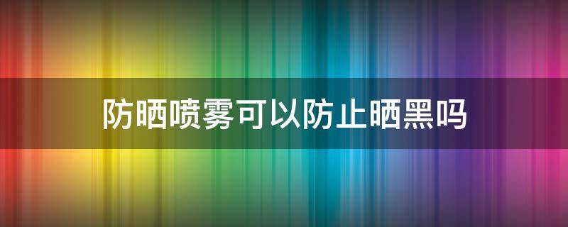 防晒喷雾可以防止晒黑吗（防晒喷雾能防黑吗）