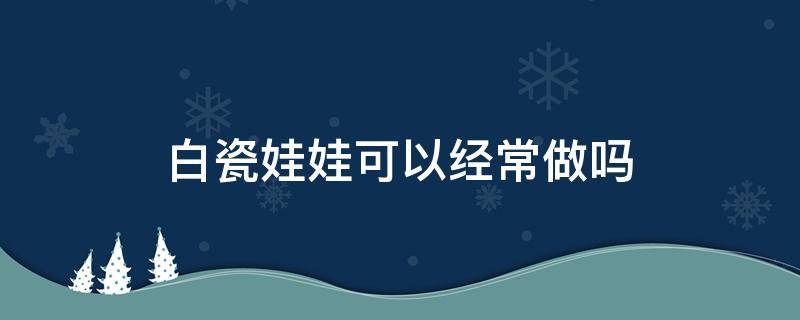 白瓷娃娃可以经常做吗 白瓷娃娃可以经常做吗