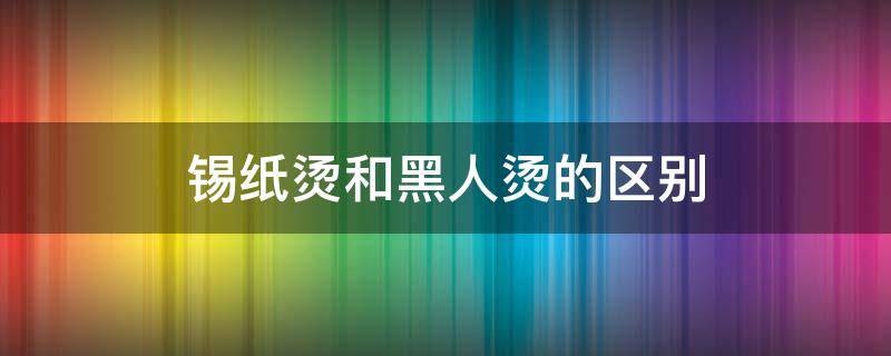 锡纸烫和黑人烫的区别（锡纸烫和黑人烫一样吗）