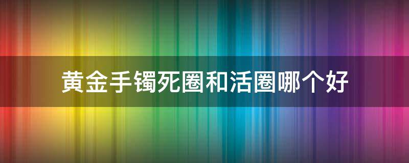 黄金手镯死圈和活圈哪个好（金镯子死圈的好还是活圈的好）