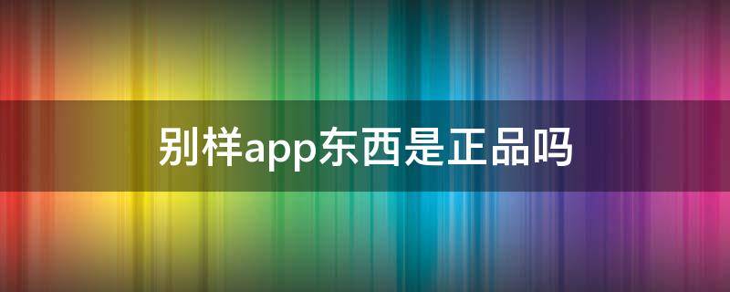 别样app东西是正品吗（别样app东西是正品吗?会有假货吗?）