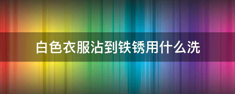 白色衣服沾到铁锈用什么洗 白色衣服沾到铁锈用什么洗能洗掉