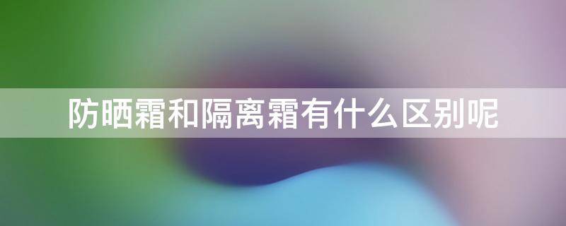 防晒霜和隔离霜有什么区别呢（防晒霜和隔离霜有什么区别呢图片）