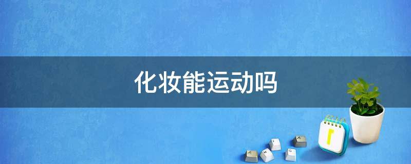 化妆能运动吗（化妆的情况下可以做运动么）