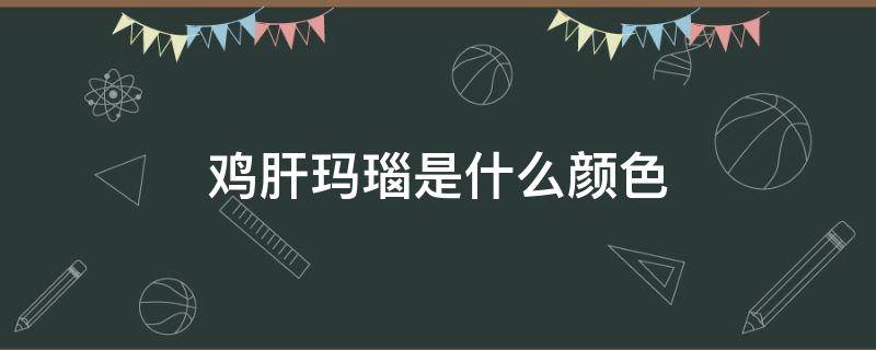 鸡肝玛瑙是什么颜色 鸡肝玛瑙有收藏价值吗