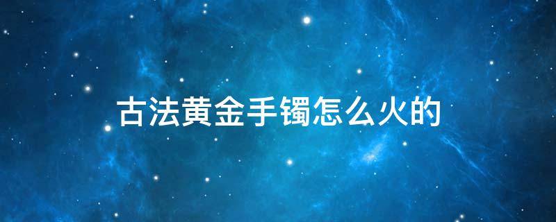 古法黄金手镯怎么火的 古法黄金手镯到底好不好