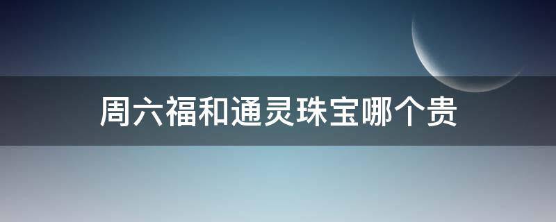 周六福和通灵珠宝哪个贵 通灵珠宝周大福哪个好