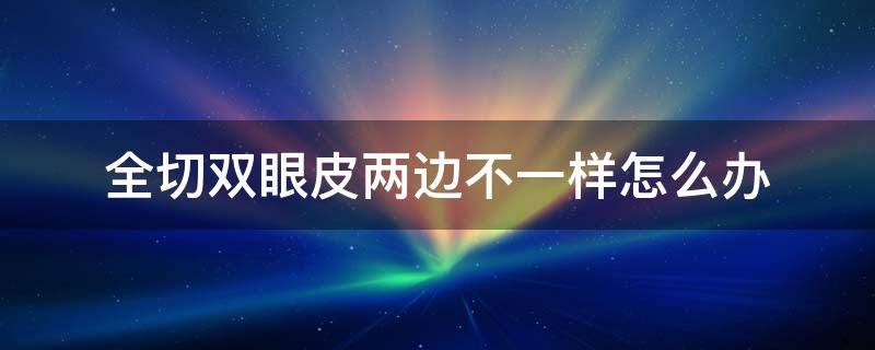 全切双眼皮两边不一样怎么办（全切双眼皮两边不一样可以修复吗）