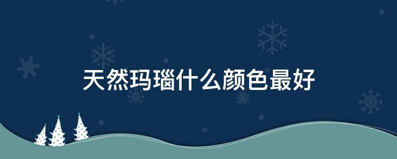 天然玛瑙什么颜色最好（天然玛瑙什么颜色最好呢）