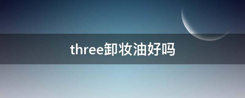 three卸妆油好吗（three卸妆油好用吗）