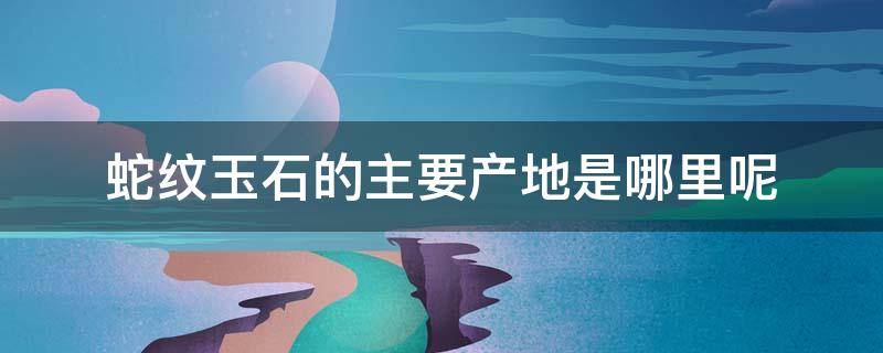 蛇纹玉石的主要产地是哪里呢（蛇纹玉石的主要产地是哪里呢视频）