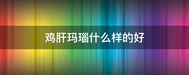 鸡肝玛瑙什么样的好（鸡肝玛瑙什么样的好看）