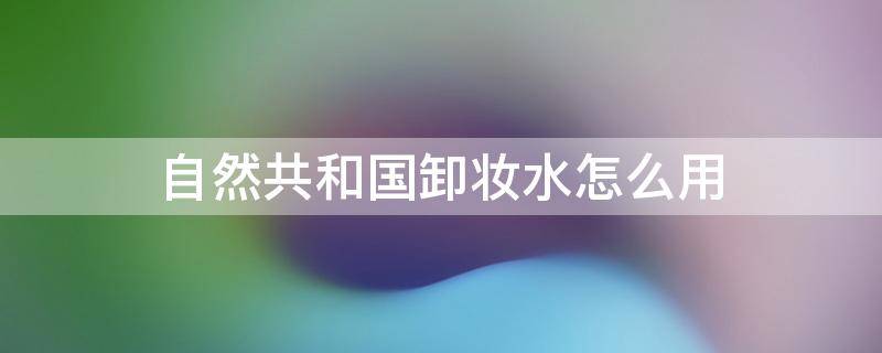 自然共和国卸妆水怎么用 自然共和国防晒霜怎么样