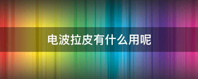 电波拉皮有什么用呢 电波拉皮效果好吗?过时了吗