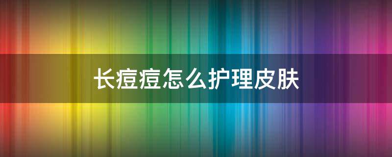 长痘痘怎么护理皮肤（长痘痘怎么护理皮肤好）