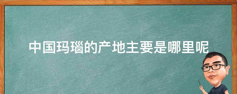 中国玛瑙的产地主要是哪里呢（中国玛瑙的产地主要是哪里呢图片）