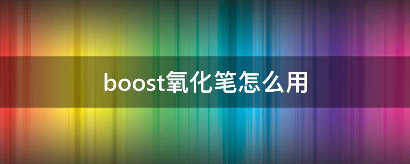 boost氧化笔怎么用（boost氧化了如何修复）