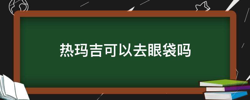 热玛吉可以去眼袋吗（热玛吉可以去眼袋吗）